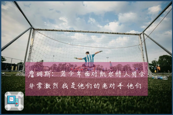詹姆斯：若今年面对凯尔特人将会非常激烈 我是他们的老对手 他们对我没有好感