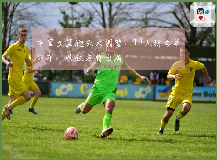 中国女篮迎来大调整，19人新名单公布，两位老将出局