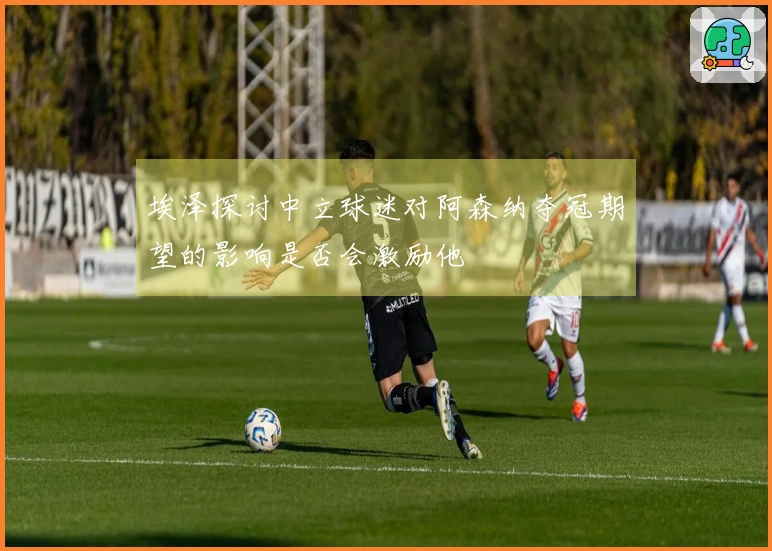 埃泽探讨中立球迷对阿森纳夺冠期望的影响是否会激励他