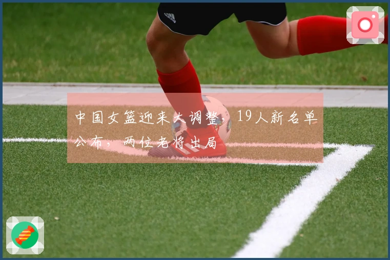 中国女篮迎来大调整，19人新名单公布，两位老将出局