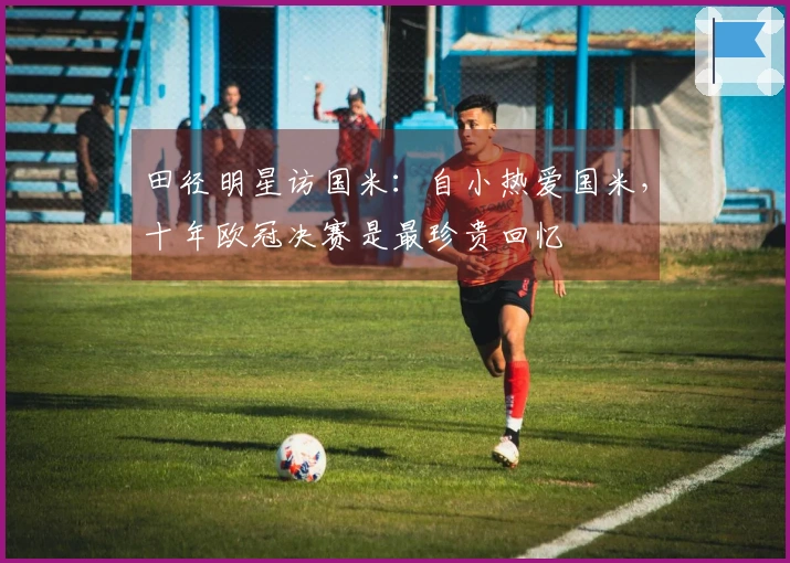 田径明星访国米：自小热爱国米，十年欧冠决赛是最珍贵回忆