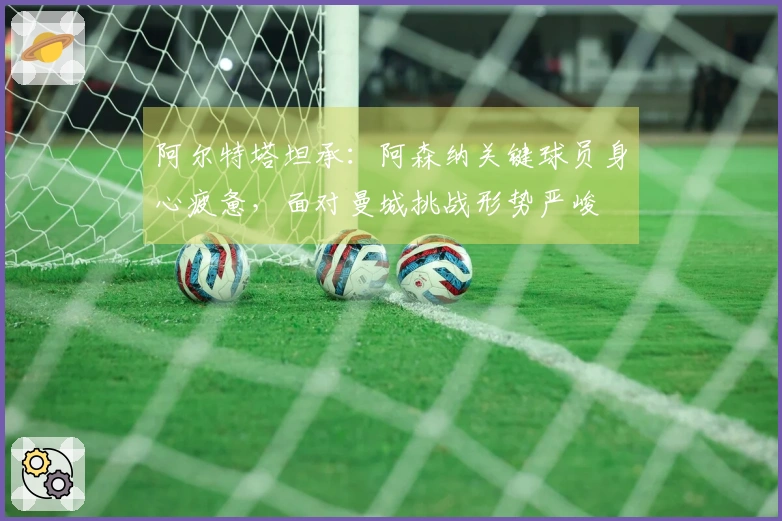 阿尔特塔坦承：阿森纳关键球员身心疲惫，面对曼城挑战形势严峻