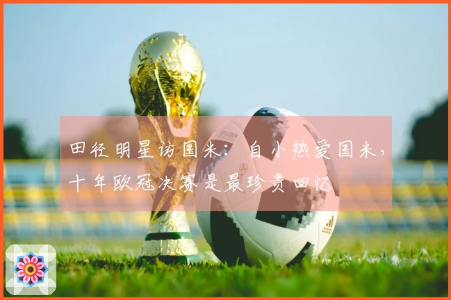 田径明星访国米：自小热爱国米，十年欧冠决赛是最珍贵回忆