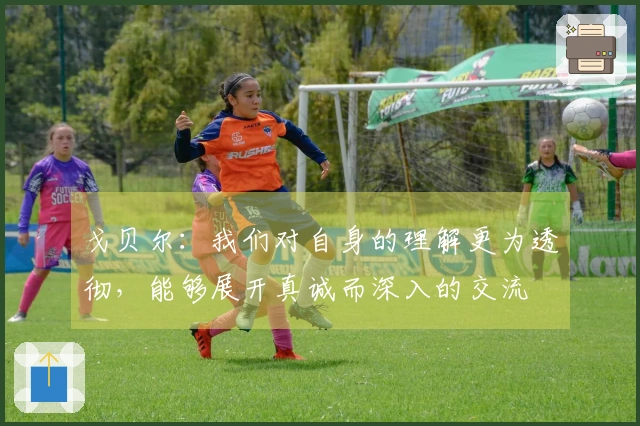戈贝尔：我们对自身的理解更为透彻，能够展开真诚而深入的交流