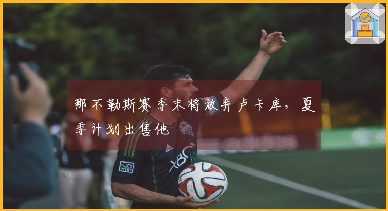 那不勒斯赛季末将放弃卢卡库，夏季计划出售他