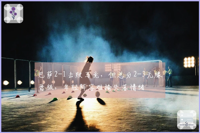 巴萨2-1击败马竞，但总分2-3无缘晋级，年轻阵容难掩失落情绪