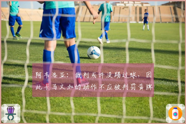 阿韦洛亚：裁判或许没踢过球，因此卡马文加的动作不应被判罚黄牌