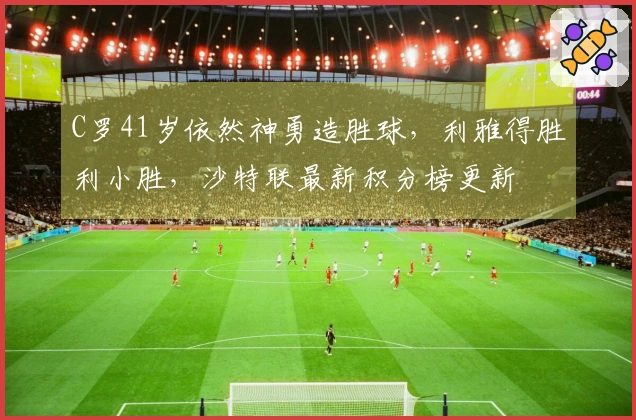 C罗41岁依然神勇造胜球，利雅得胜利小胜，沙特联最新积分榜更新