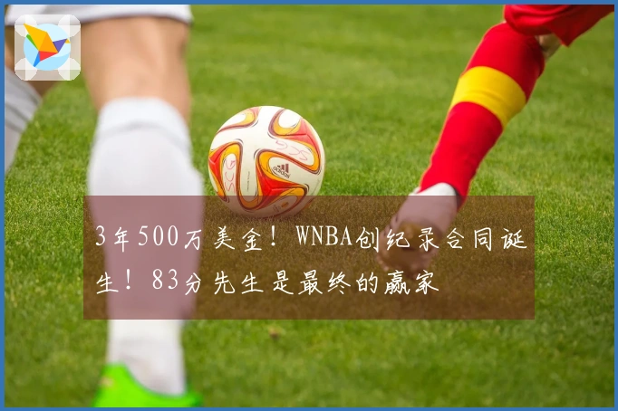 3年500万美金！WNBA创纪录合同诞生！83分先生是最终的赢家