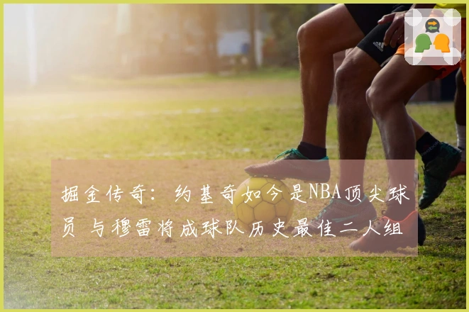 掘金传奇：约基奇如今是NBA顶尖球员 与穆雷将成球队历史最佳二人组