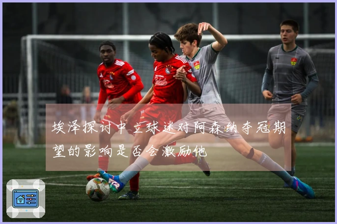 埃泽探讨中立球迷对阿森纳夺冠期望的影响是否会激励他