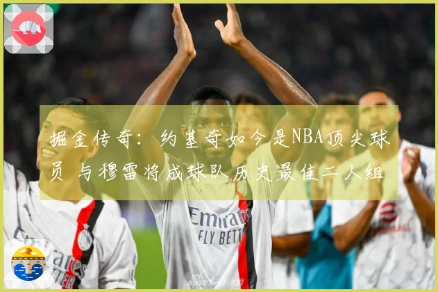 掘金传奇：约基奇如今是NBA顶尖球员 与穆雷将成球队历史最佳二人组